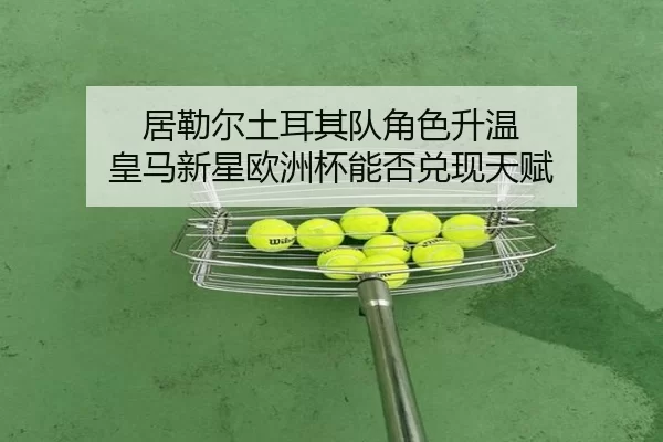 居勒尔土耳其队角色升温 皇马新星欧洲杯能否兑现天赋