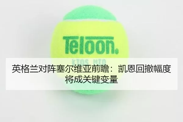 英格兰对阵塞尔维亚前瞻：凯恩回撤幅度将成关键变量