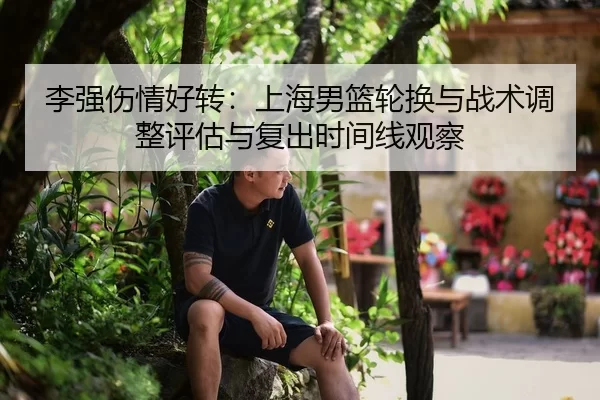 李强伤情好转：上海男篮轮换与战术调整评估与复出时间线观察