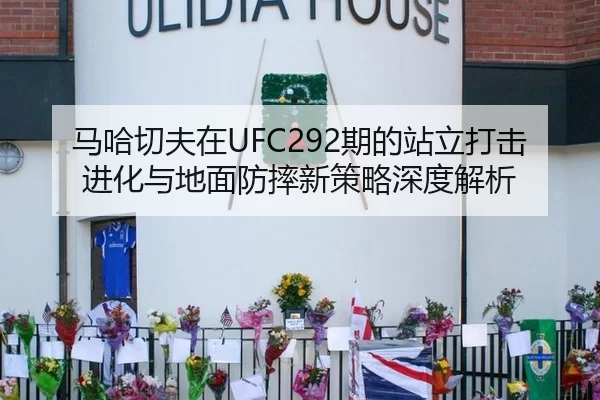 马哈切夫在UFC292期的站立打击进化与地面防摔新策略深度解析