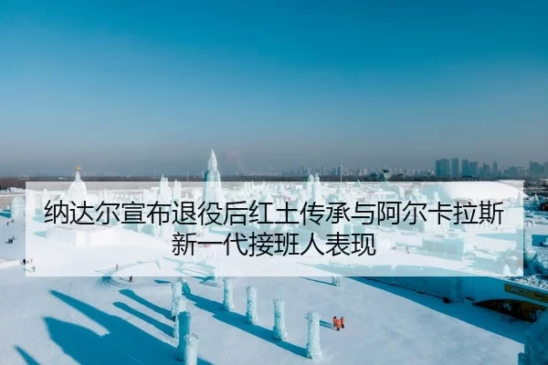纳达尔宣布退役后红土传承与阿尔卡拉斯新一代接班人表现